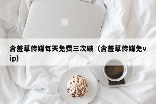 含羞草传媒每天免费三次破(含羞草传媒免vip)