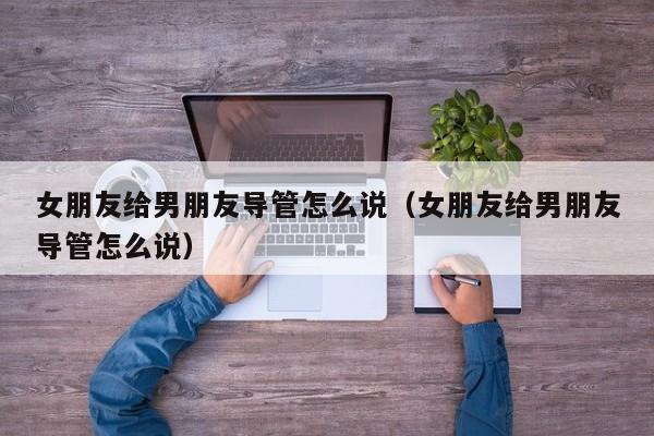 女朋友给男朋友导管怎么说（女朋友给男朋友导管怎么说）