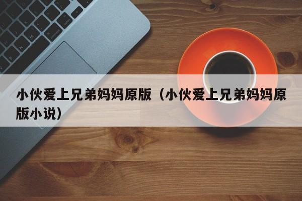 小伙爱上兄弟妈妈原版(小伙爱上兄弟妈妈原版小说)