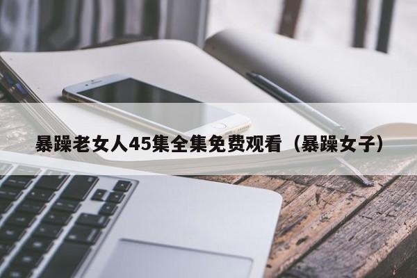 暴躁老女人45集全集免费观看(暴躁女子)