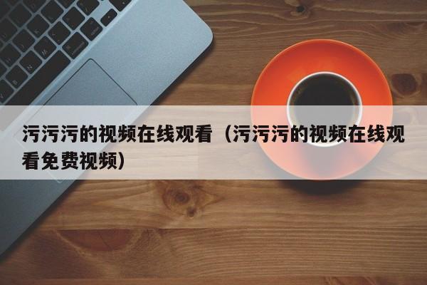 污污污的视频在线观看(污污污的视频在线观看免费视频)