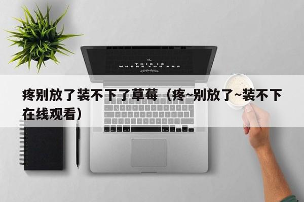 疼别放了装不下了草莓(疼~别放了~装不下在线观看)