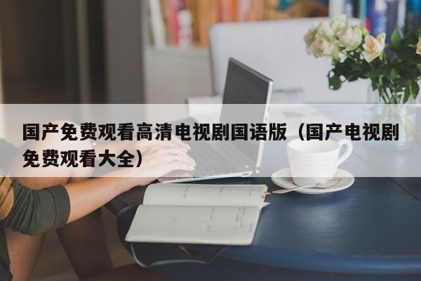国产免费观看高清电视剧国语版(国产电视剧免费观看大全)
