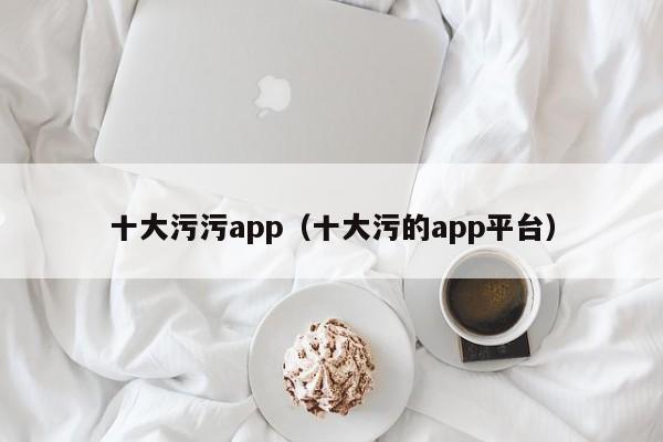 十大污污app(十大污的app平台)