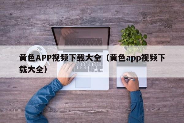 黄色APP视频下载大全(黄色app视频下载大全)