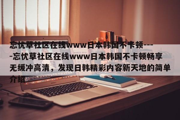 忘忧草社区在线www日本韩国不卡顿----忘忧草社区在线www日本韩国不卡顿畅享无缓冲高清,发现日韩精彩内容新天地的简单介绍