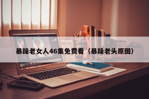 暴躁老女人46集免费看(暴躁老头原图)