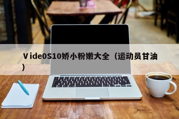 Ⅴide0S10娇小粉嫩大全(运动员甘油)