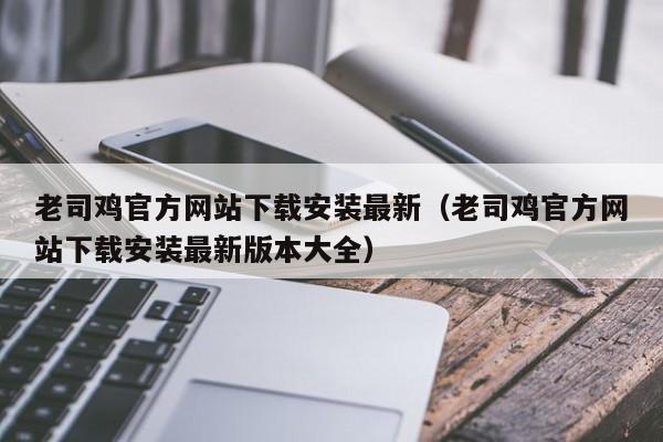 老司鸡官方网站下载安装最新(老司鸡官方网站下载安装最新版本大全)