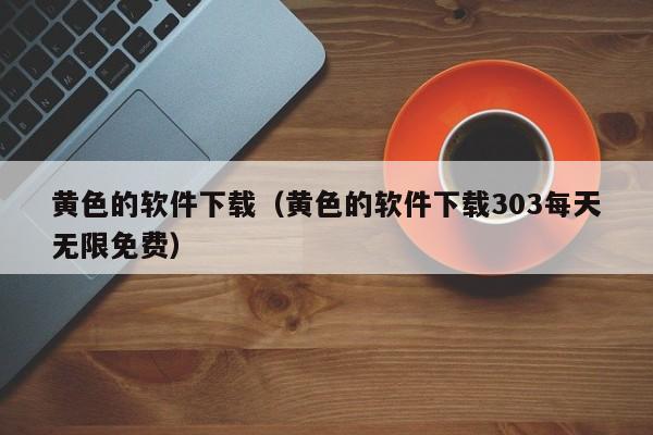 黄色的软件下载(黄色的软件下载303每天无限免费)