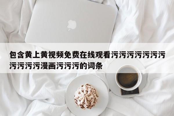 包含黄上黄视频免费在线观看污污污污污污污污污污污漫画污污污的词条
