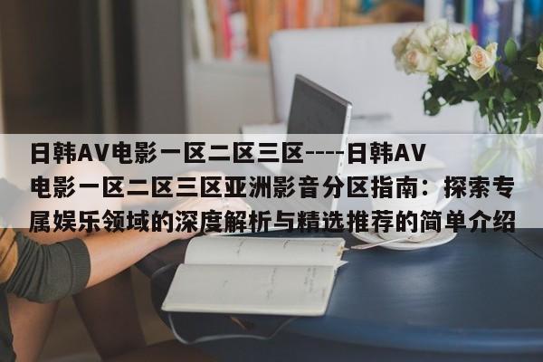 日韩AV电影一区二区三区----日韩AV电影一区二区三区亚洲影音分区指南:探索专属娱乐领域的深度解析与精选推荐的简单介绍