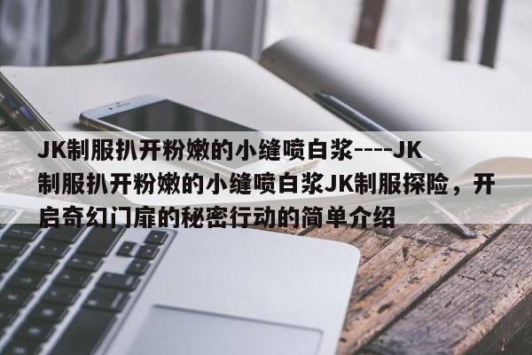 JK制服扒开粉嫩的小缝喷白浆----JK制服扒开粉嫩的小缝喷白浆JK制服探险,开启奇幻门扉的秘密行动的简单介绍