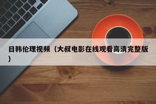 日韩伦理视频(大叔电影在线观看高清完整版)