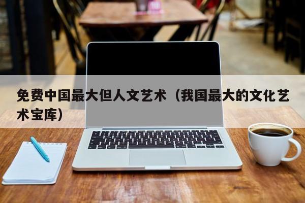 免费中国最大但人文艺术(我国最大的文化艺术宝库)