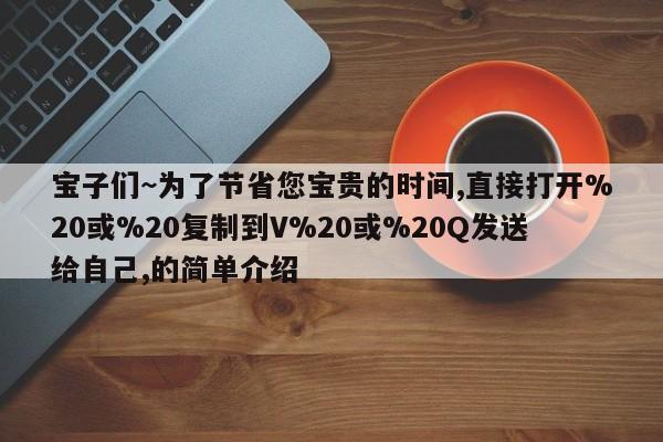 宝子们~为了节省您宝贵的时间,直接打开%20或%20复制到V%20或%20Q发送给自己,的简单介绍