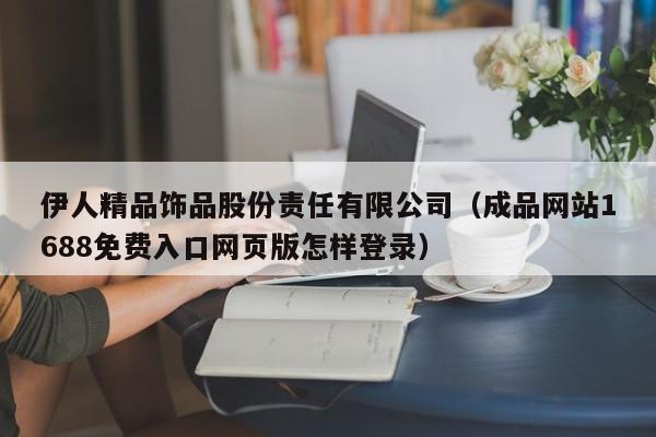 伊人精品饰品股份责任有限公司(成品网站1688免费入口网页版怎样登录)