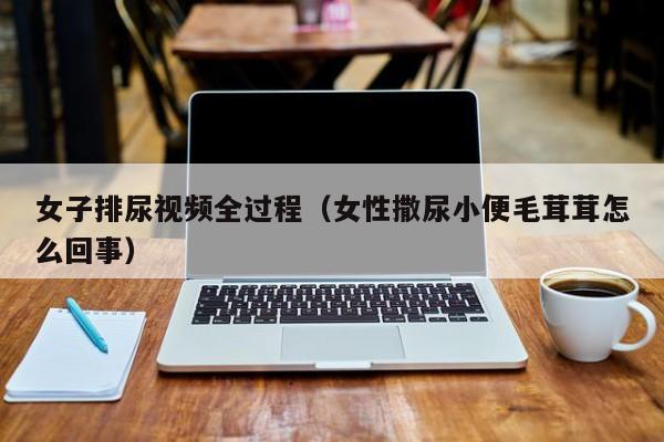 女子排尿视频全过程(女性撒尿小便毛茸茸怎么回事)