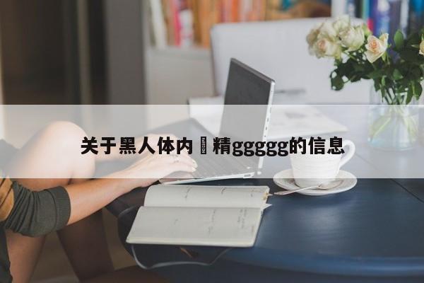 关于黑人体内㓔精ggggg的信息