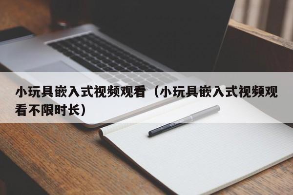 小玩具嵌入式视频观看(小玩具嵌入式视频观看不限时长)