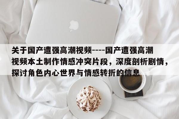 关于国产遭强高潮视频----国产遭强高潮视频本土制作情感冲突片段,深度剖析剧情,探讨角色内心世界与情感转折的信息