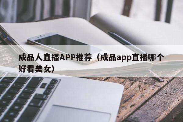 成品人直播APP推荐(成品app直播哪个好看美女)