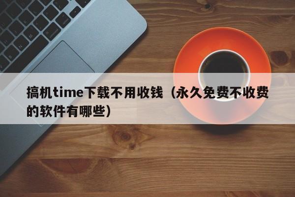 搞机time下载不用收钱(永久免费不收费的软件有哪些)