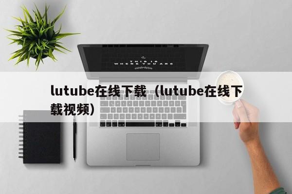 lutube在线下载(lutube在线下载视频)