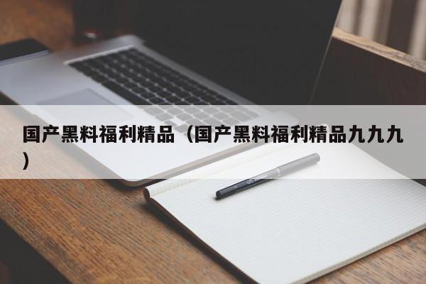 国产黑料福利精品(国产黑料福利精品九九九)