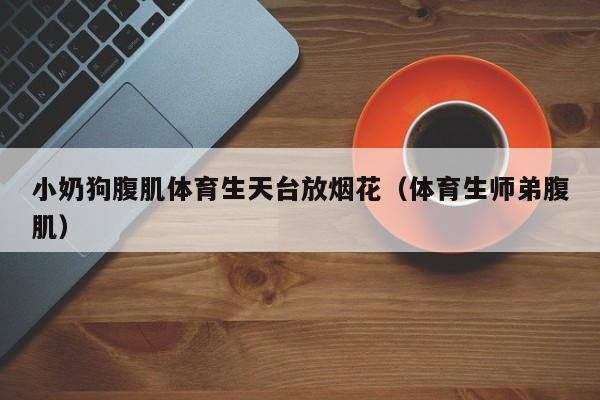 小奶狗腹肌体育生天台放烟花(体育生师弟腹肌)