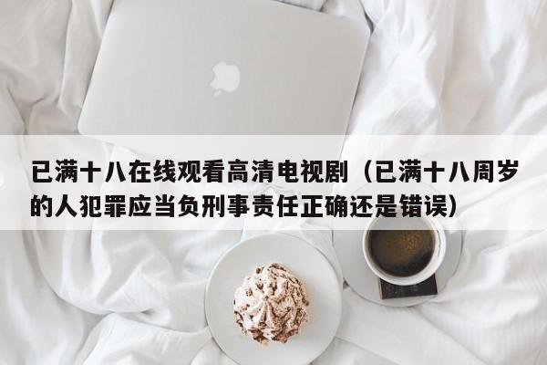 已满十八在线观看高清电视剧(已满十八周岁的人犯罪应当负刑事责任正确还是错误)
