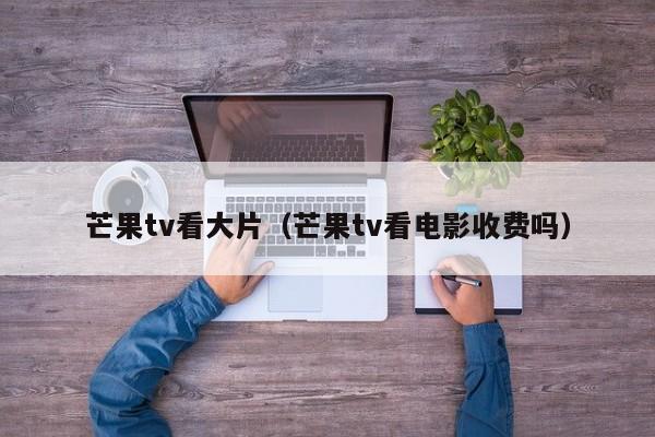 芒果tv看大片(芒果tv看电影收费吗)
