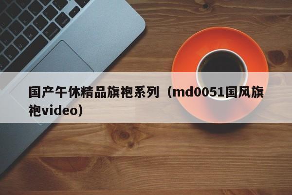 国产午休精品旗袍系列(md0051国风旗袍video)
