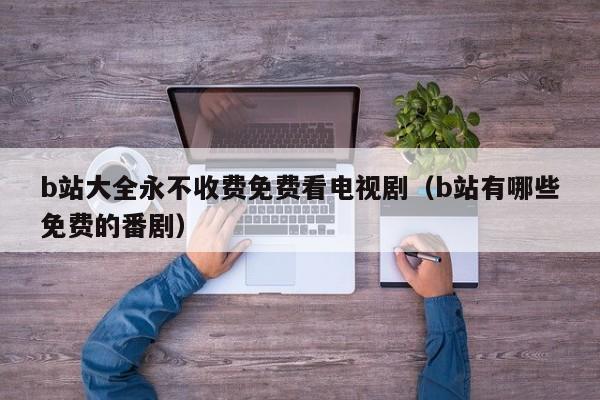 b站大全永不收费免费看电视剧(b站有哪些免费的番剧)