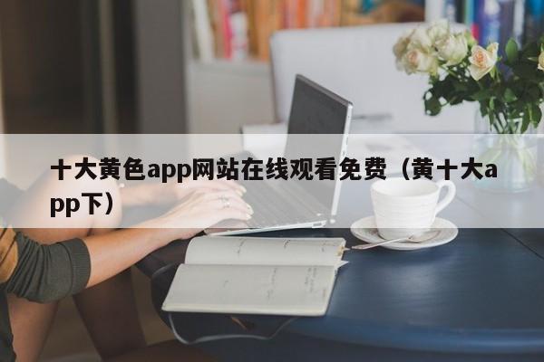 十大黄色app网站在线观看免费(黄十大app下)