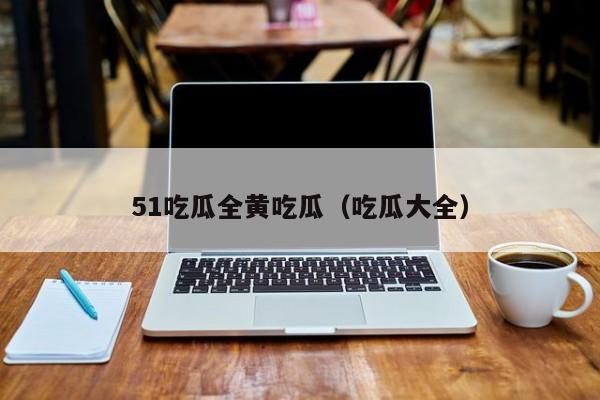 51吃瓜全黄吃瓜(吃瓜大全)