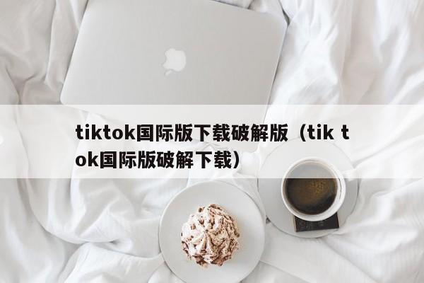 tiktok国际版下载破解版(tik tok国际版破解下载)