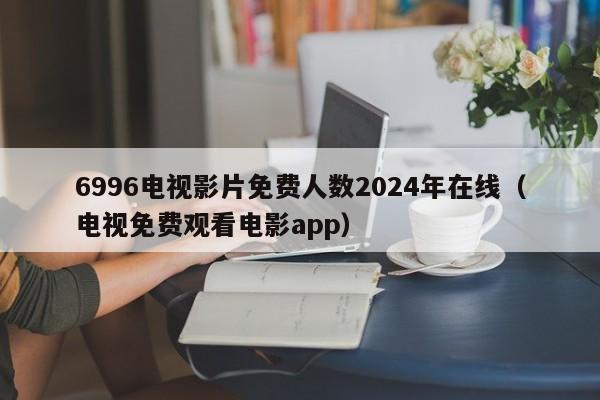 6996电视影片免费人数2024年在线(电视免费观看电影app)