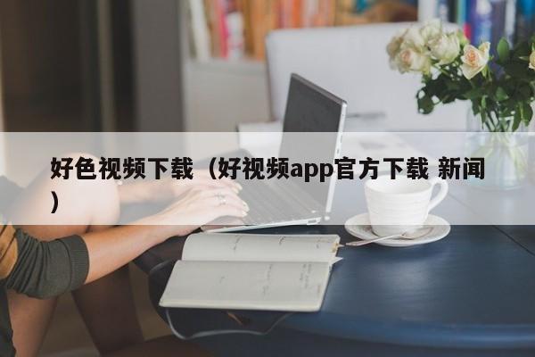 好色视频下载(好视频app官方下载 新闻)