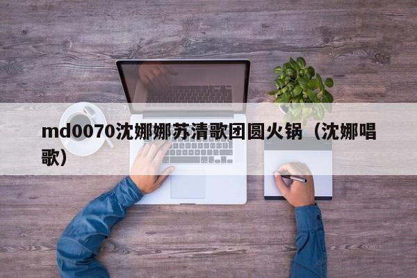 md0070沈娜娜苏清歌团圆火锅(沈娜唱歌)