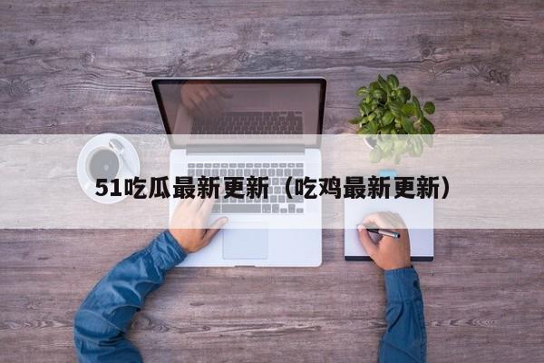 51吃瓜最新更新(吃鸡最新更新)