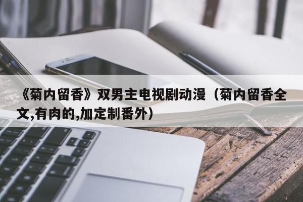 《菊内留香》双男主电视剧动漫(菊内留香全文,有肉的,加定制番外)