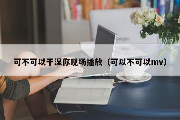 可不可以干湿你现场播放(可以不可以mv)