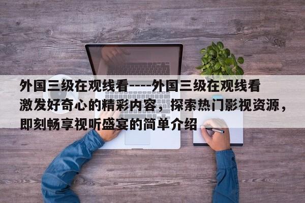 外国三级在观线看----外国三级在观线看激发好奇心的精彩内容,探索热门影视资源,即刻畅享视听盛宴的简单介绍