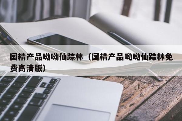 国精产品呦呦仙踪林(国精产品呦呦仙踪林免费高清版)