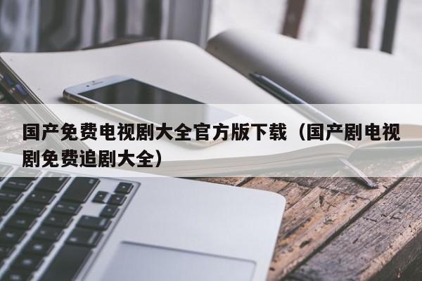 国产免费电视剧大全官方版下载(国产剧电视剧免费追剧大全)