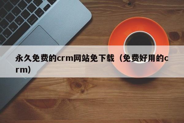 永久免费的crm网站免下载(免费好用的crm)