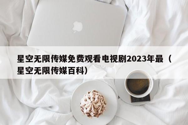 星空无限传媒免费观看电视剧2023年最(星空无限传媒百科)
