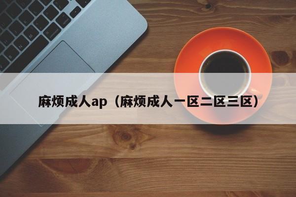 麻烦成人ap(麻烦成人一区二区三区)