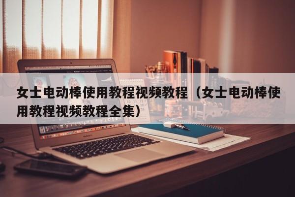 女士电动棒使用教程视频教程(女士电动棒使用教程视频教程全集)